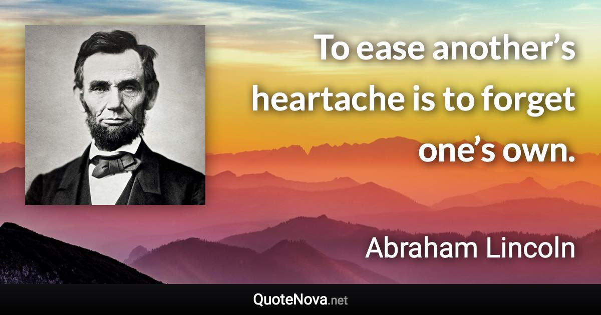 To ease another’s heartache is to forget one’s own. - Abraham Lincoln quote