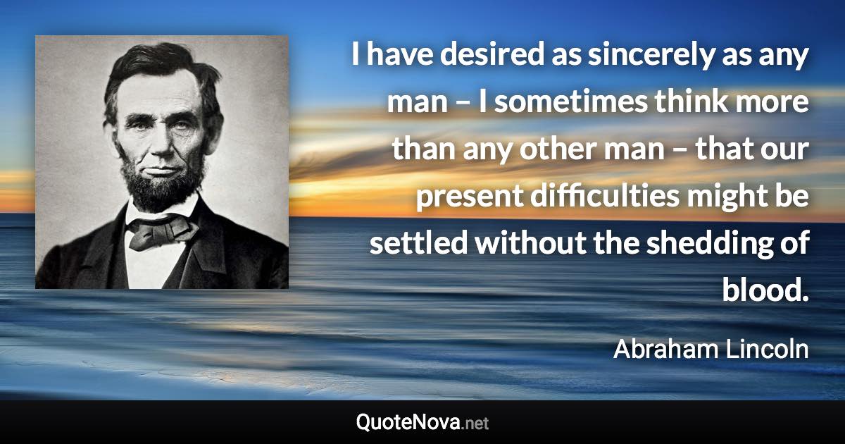 I have desired as sincerely as any man – I sometimes think more than any other man – that our present difficulties might be settled without the shedding of blood. - Abraham Lincoln quote