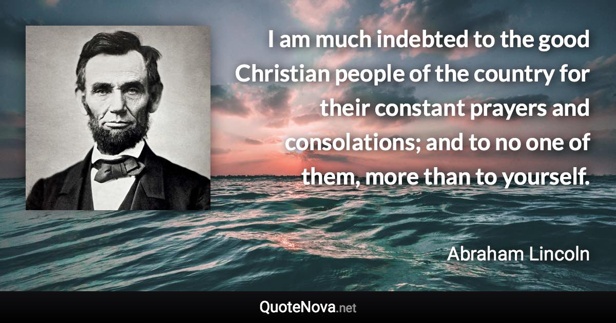 I am much indebted to the good Christian people of the country for their constant prayers and consolations; and to no one of them, more than to yourself. - Abraham Lincoln quote