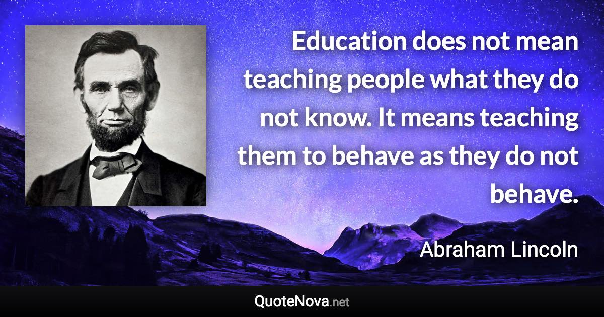 Education does not mean teaching people what they do not know. It means teaching them to behave as they do not behave. - Abraham Lincoln quote