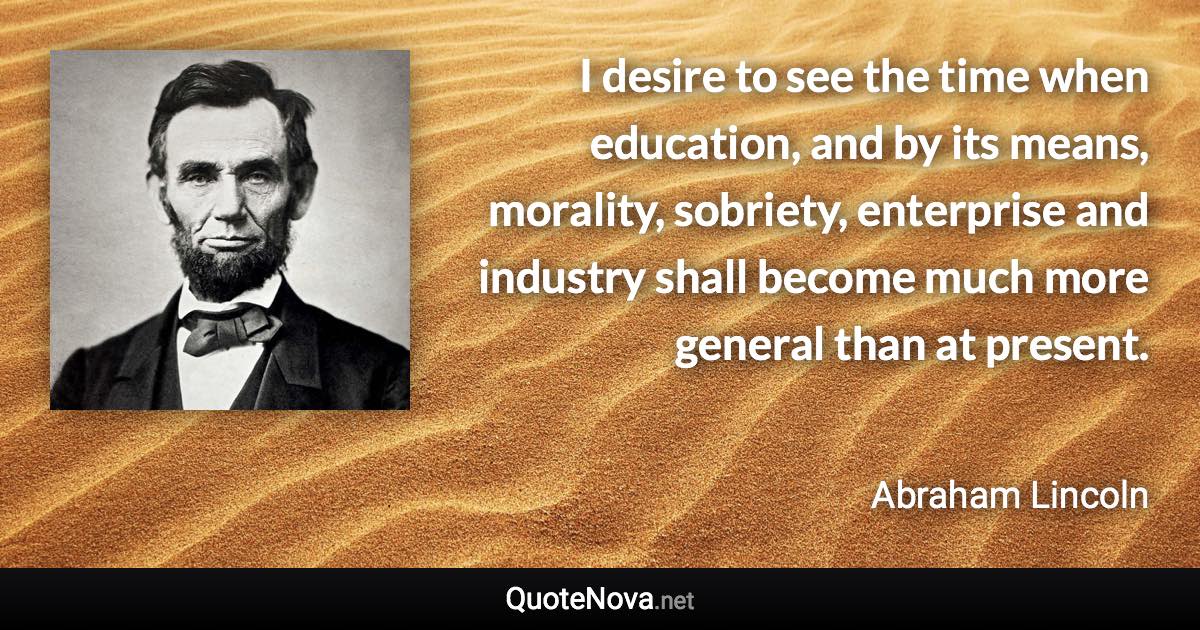 I desire to see the time when education, and by its means, morality, sobriety, enterprise and industry shall become much more general than at present. - Abraham Lincoln quote