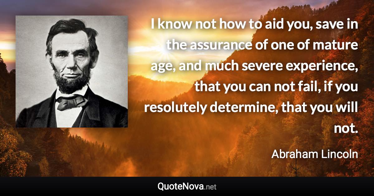 I know not how to aid you, save in the assurance of one of mature age, and much severe experience, that you can not fail, if you resolutely determine, that you will not. - Abraham Lincoln quote