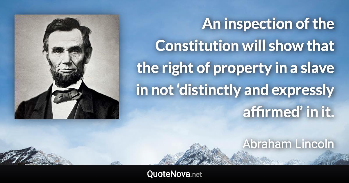 An inspection of the Constitution will show that the right of property in a slave in not ‘distinctly and expressly affirmed’ in it. - Abraham Lincoln quote