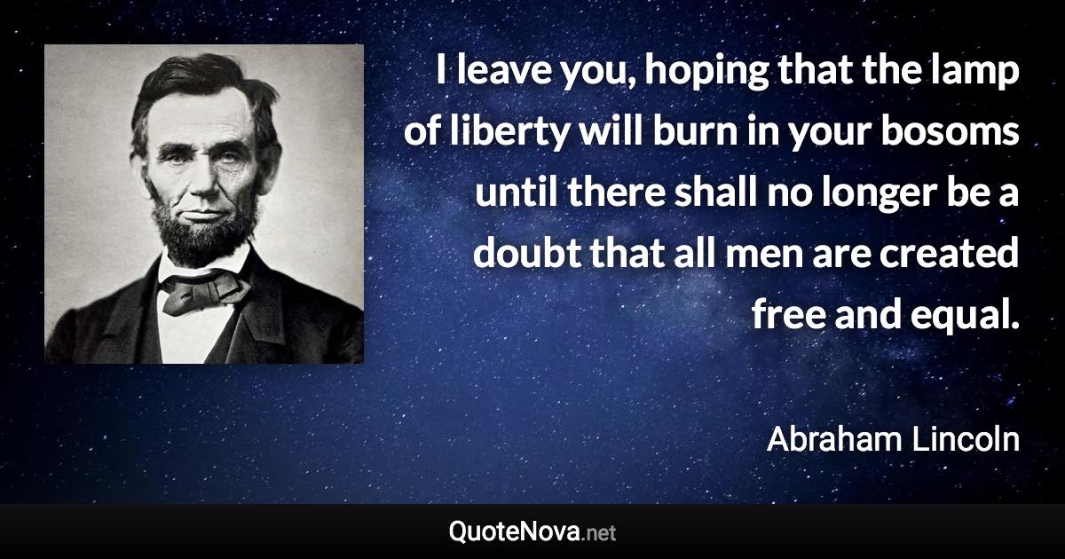 I leave you, hoping that the lamp of liberty will burn in your bosoms until there shall no longer be a doubt that all men are created free and equal. - Abraham Lincoln quote