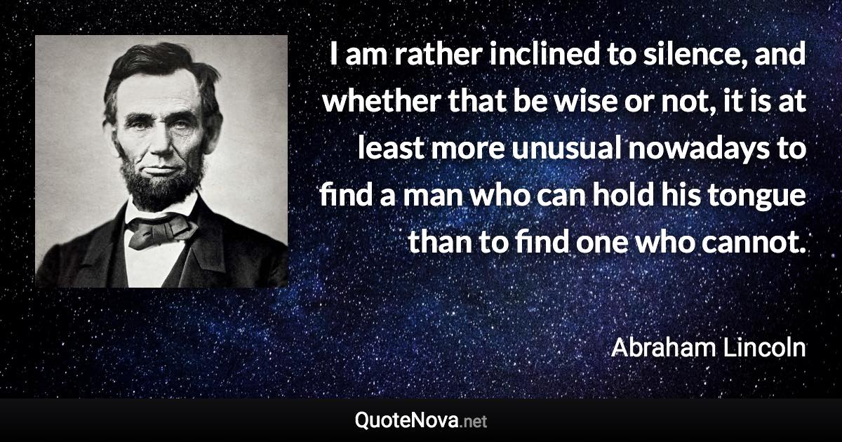 I am rather inclined to silence, and whether that be wise or not, it is at least more unusual nowadays to find a man who can hold his tongue than to find one who cannot. - Abraham Lincoln quote