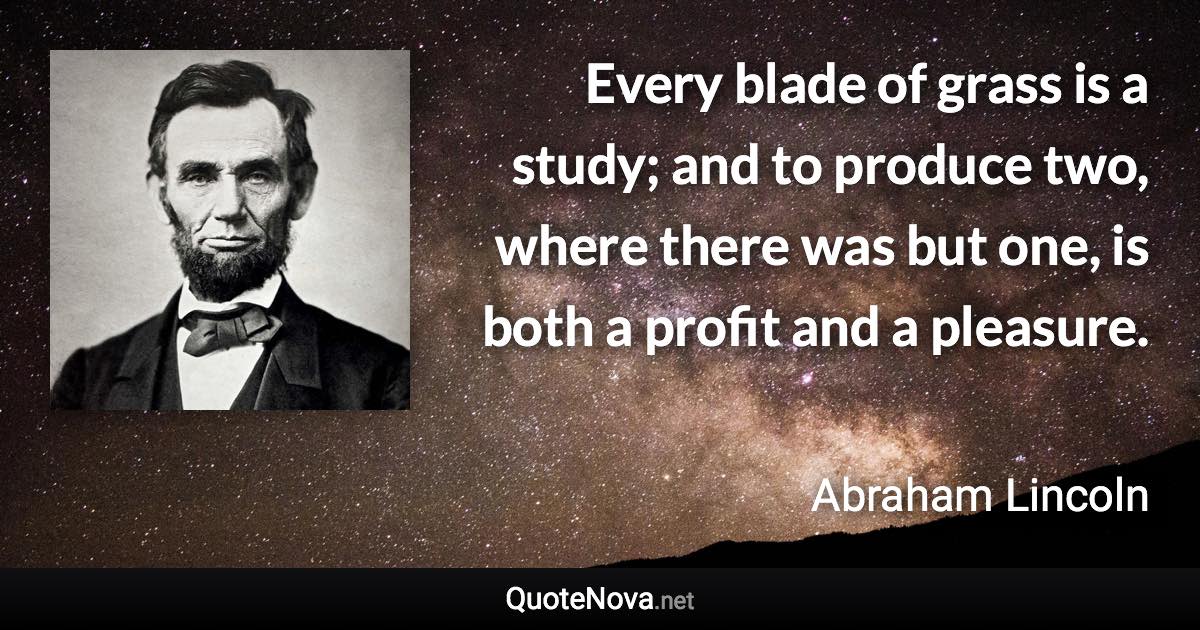 Every blade of grass is a study; and to produce two, where there was but one, is both a profit and a pleasure. - Abraham Lincoln quote