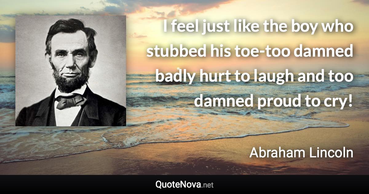 I feel just like the boy who stubbed his toe-too damned badly hurt to laugh and too damned proud to cry! - Abraham Lincoln quote