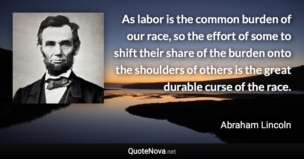 As labor is the common burden of our race, so the effort of some to shift their share of the burden onto the shoulders of others is the great durable curse of the race. - Abraham Lincoln quote