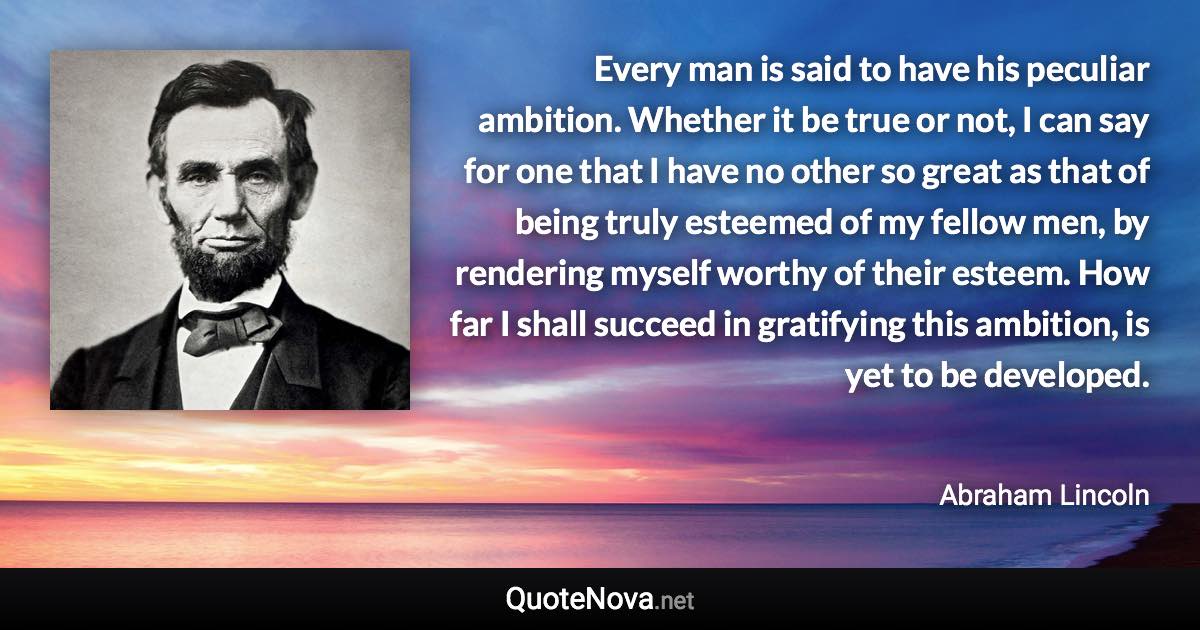 Every man is said to have his peculiar ambition. Whether it be true or not, I can say for one that I have no other so great as that of being truly esteemed of my fellow men, by rendering myself worthy of their esteem. How far I shall succeed in gratifying this ambition, is yet to be developed. - Abraham Lincoln quote