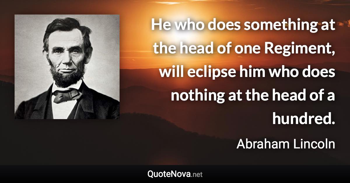 He who does something at the head of one Regiment, will eclipse him who does nothing at the head of a hundred. - Abraham Lincoln quote