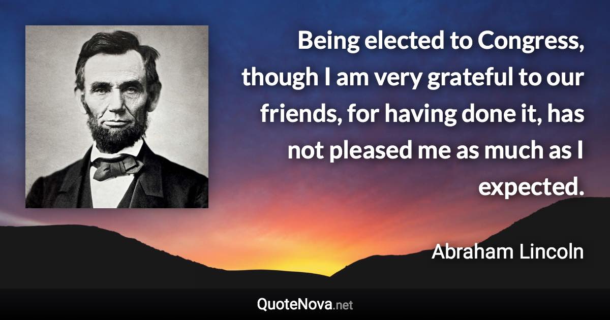 Being elected to Congress, though I am very grateful to our friends, for having done it, has not pleased me as much as I expected. - Abraham Lincoln quote