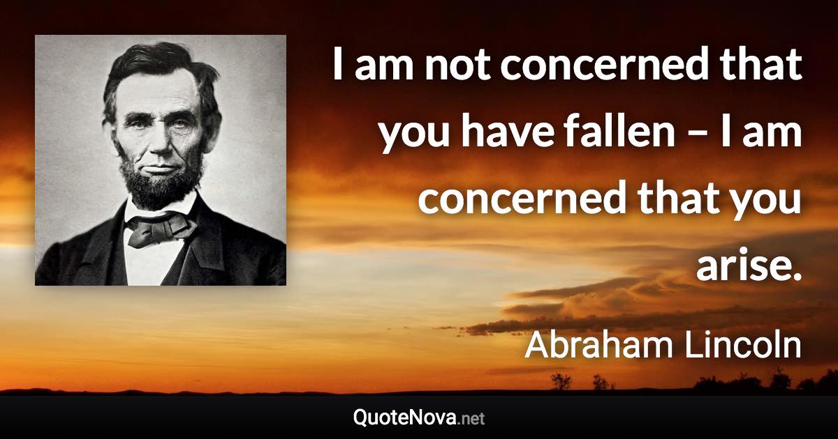 I am not concerned that you have fallen – I am concerned that you arise. - Abraham Lincoln quote