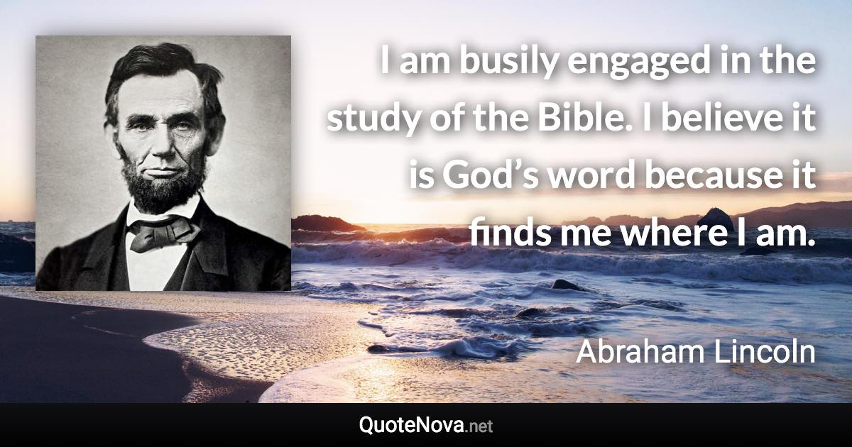 I am busily engaged in the study of the Bible. I believe it is God’s word because it finds me where I am. - Abraham Lincoln quote