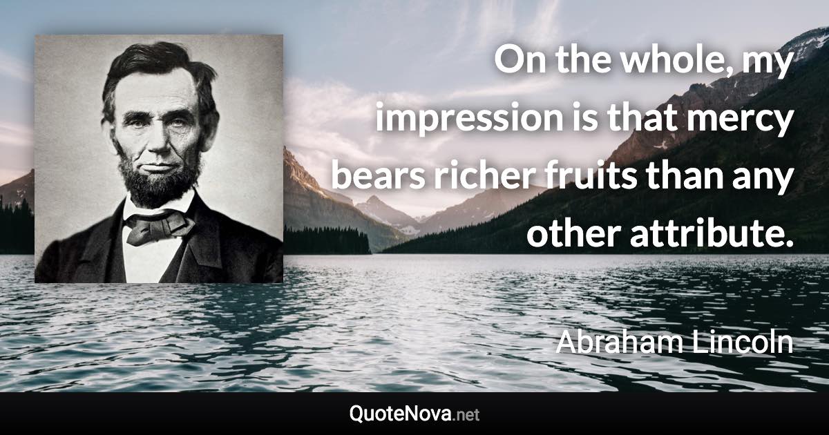 On the whole, my impression is that mercy bears richer fruits than any other attribute. - Abraham Lincoln quote