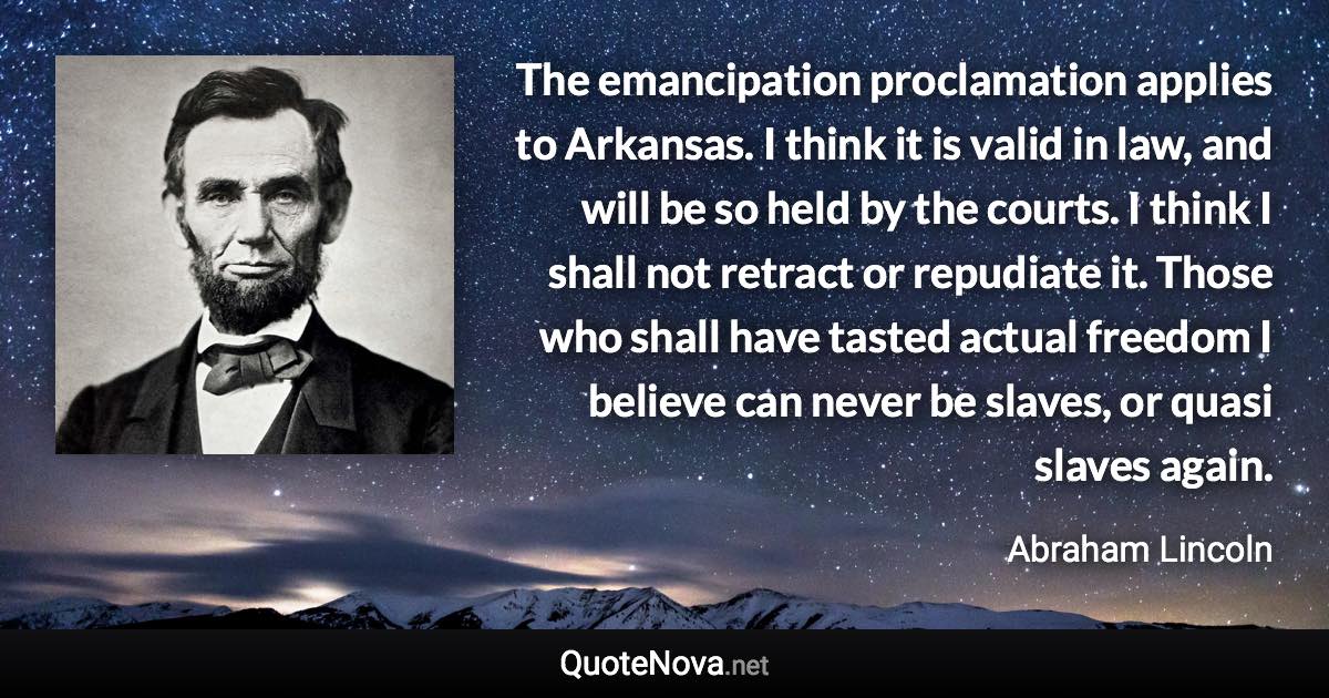 The emancipation proclamation applies to Arkansas. I think it is valid in law, and will be so held by the courts. I think I shall not retract or repudiate it. Those who shall have tasted actual freedom I believe can never be slaves, or quasi slaves again. - Abraham Lincoln quote