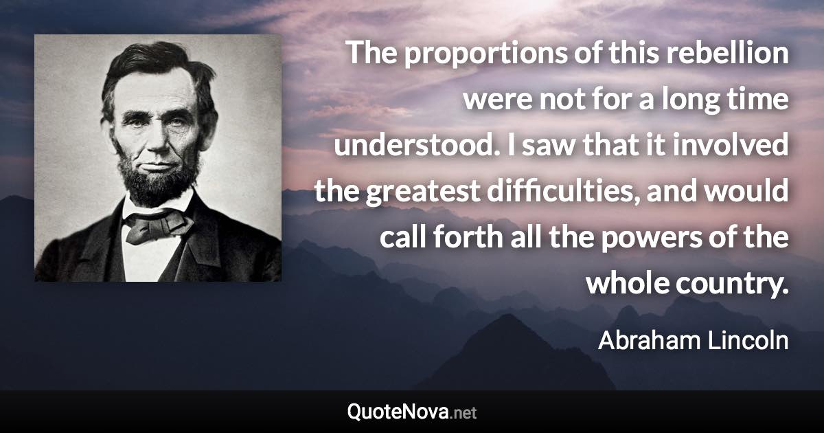 The proportions of this rebellion were not for a long time understood. I saw that it involved the greatest difficulties, and would call forth all the powers of the whole country. - Abraham Lincoln quote