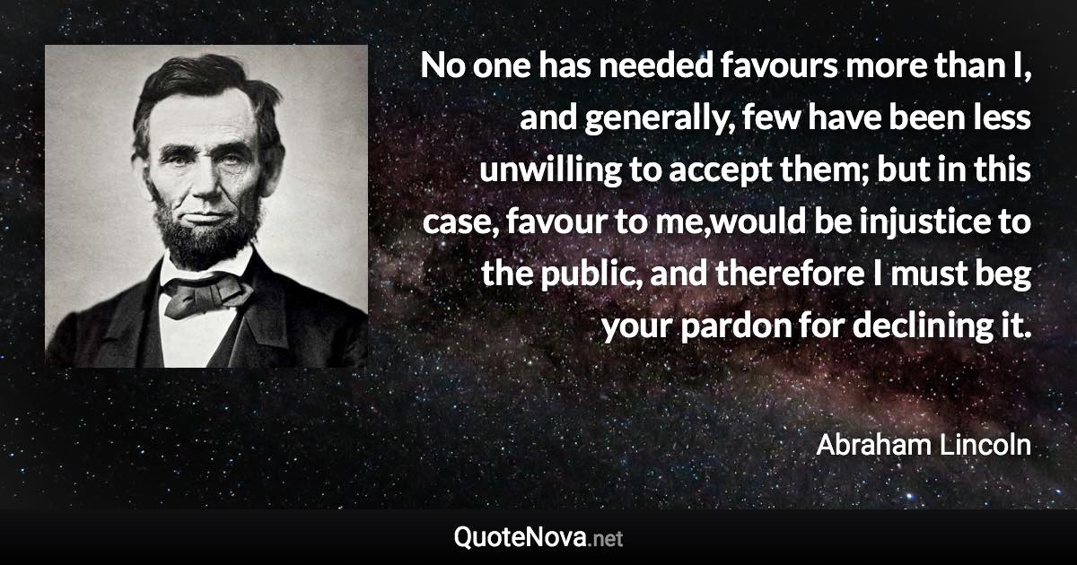 No one has needed favours more than I, and generally, few have been less unwilling to accept them; but in this case, favour to me,would be injustice to the public, and therefore I must beg your pardon for declining it. - Abraham Lincoln quote