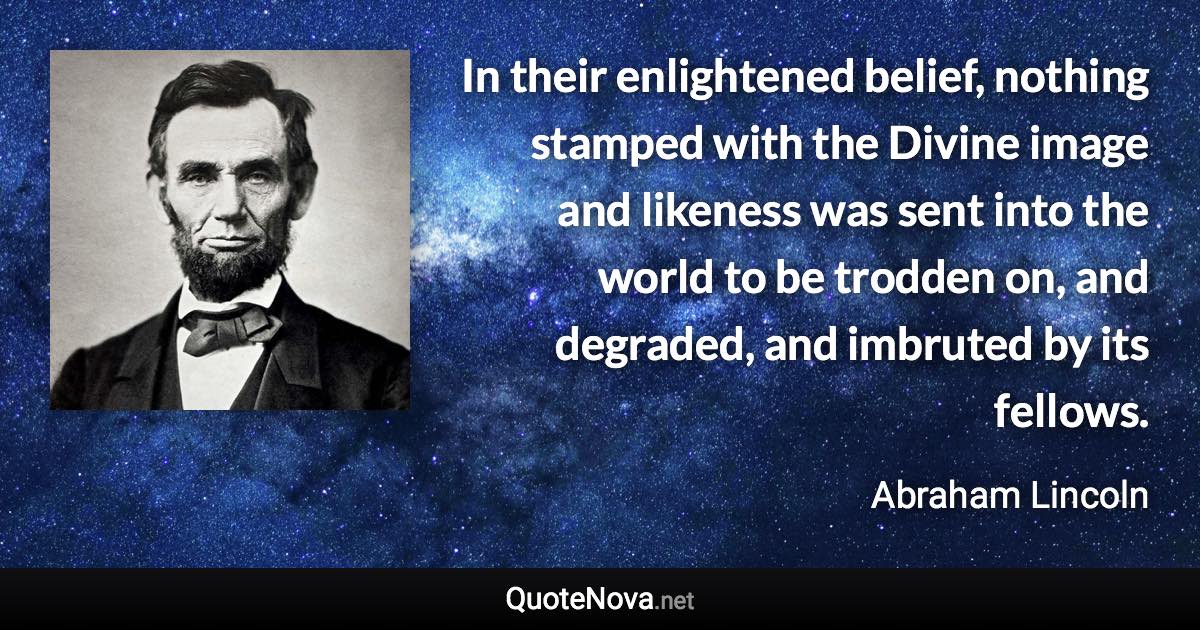 In their enlightened belief, nothing stamped with the Divine image and likeness was sent into the world to be trodden on, and degraded, and imbruted by its fellows. - Abraham Lincoln quote