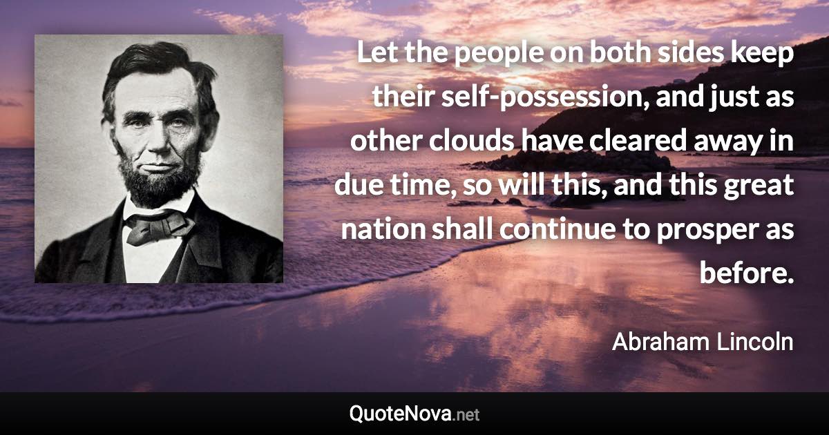 Let the people on both sides keep their self-possession, and just as other clouds have cleared away in due time, so will this, and this great nation shall continue to prosper as before. - Abraham Lincoln quote