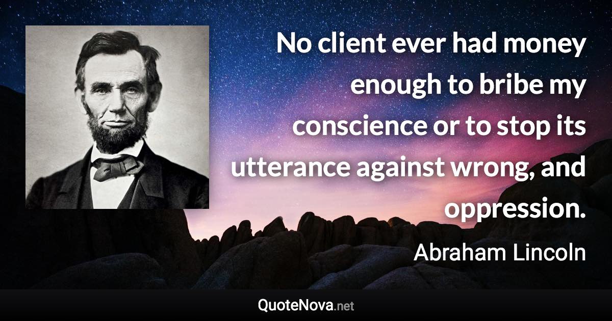 No client ever had money enough to bribe my conscience or to stop its utterance against wrong, and oppression. - Abraham Lincoln quote