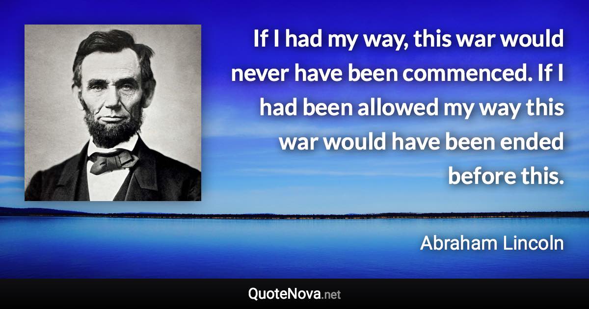 If I had my way, this war would never have been commenced. If I had been allowed my way this war would have been ended before this. - Abraham Lincoln quote