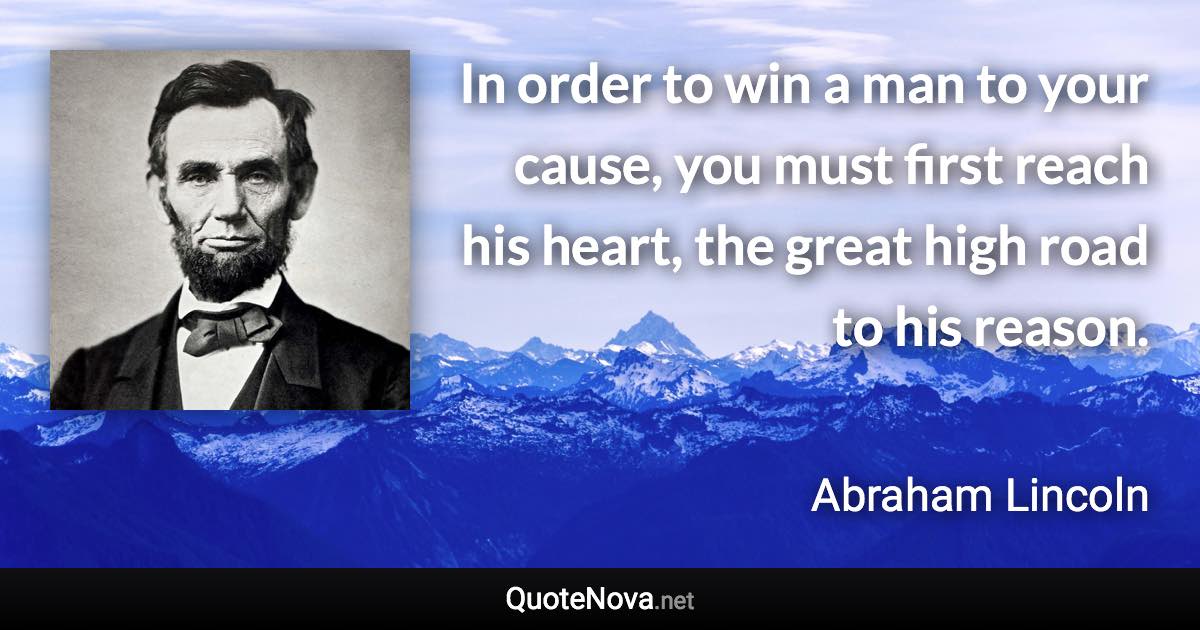 In order to win a man to your cause, you must first reach his heart, the great high road to his reason. - Abraham Lincoln quote