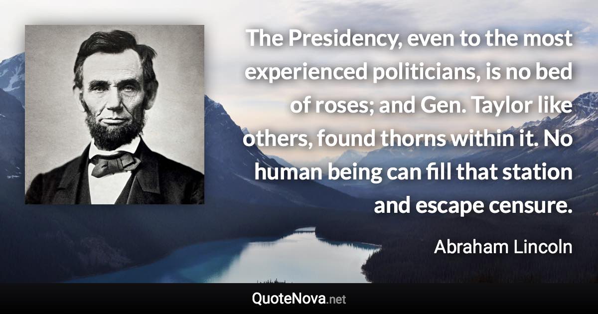 The Presidency, even to the most experienced politicians, is no bed of roses; and Gen. Taylor like others, found thorns within it. No human being can fill that station and escape censure. - Abraham Lincoln quote