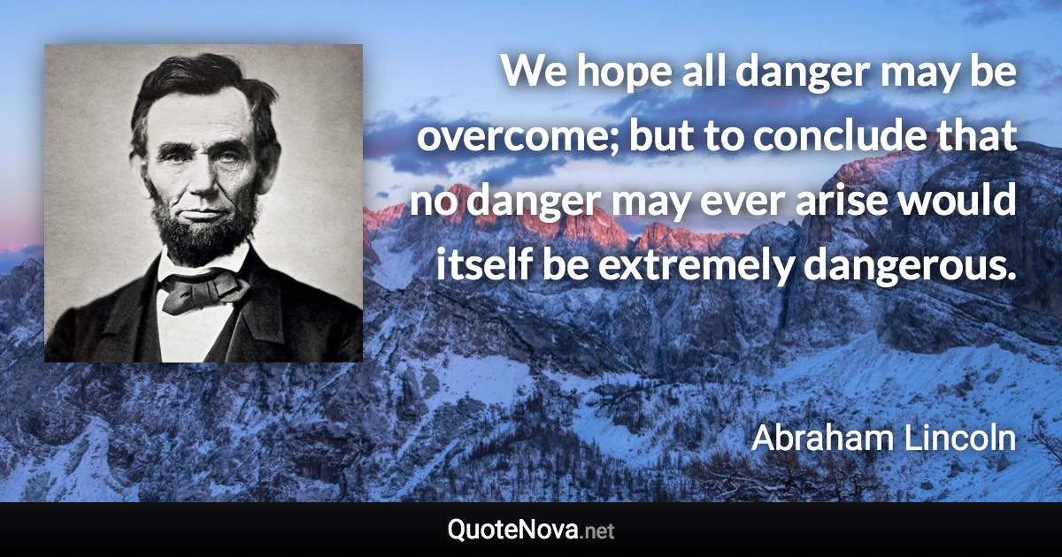 We hope all danger may be overcome; but to conclude that no danger may ever arise would itself be extremely dangerous. - Abraham Lincoln quote