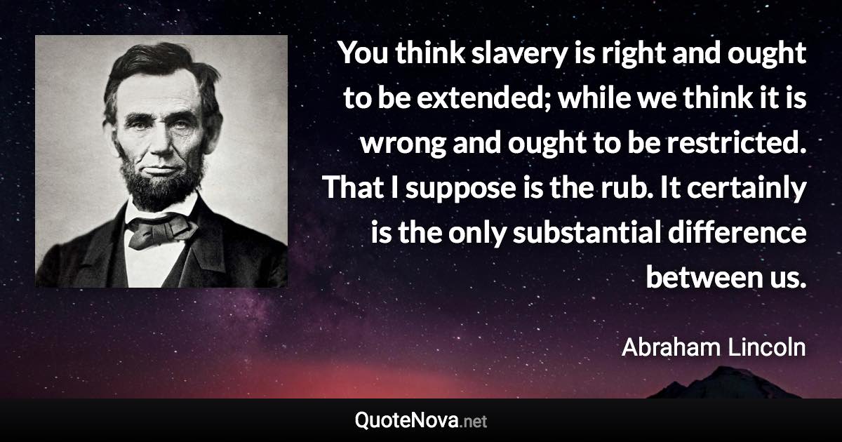 You think slavery is right and ought to be extended; while we think it is wrong and ought to be restricted. That I suppose is the rub. It certainly is the only substantial difference between us. - Abraham Lincoln quote