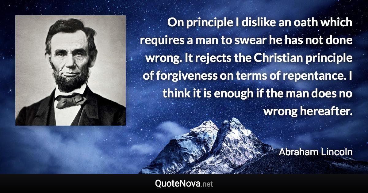 On principle I dislike an oath which requires a man to swear he has not done wrong. It rejects the Christian principle of forgiveness on terms of repentance. I think it is enough if the man does no wrong hereafter. - Abraham Lincoln quote