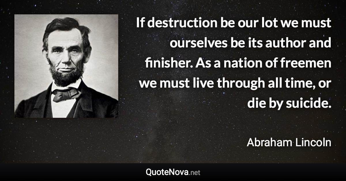 If destruction be our lot we must ourselves be its author and finisher. As a nation of freemen we must live through all time, or die by suicide. - Abraham Lincoln quote