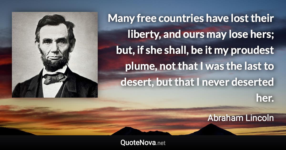 Many free countries have lost their liberty, and ours may lose hers; but, if she shall, be it my proudest plume, not that I was the last to desert, but that I never deserted her. - Abraham Lincoln quote