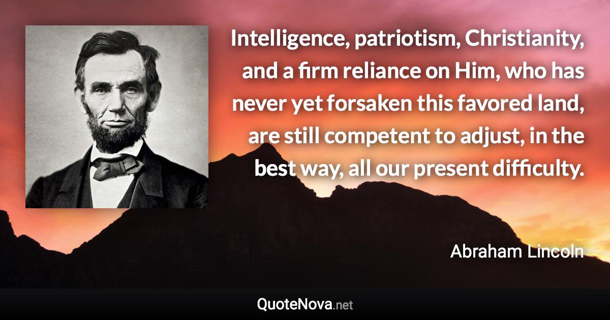 Intelligence, patriotism, Christianity, and a firm reliance on Him, who has never yet forsaken this favored land, are still competent to adjust, in the best way, all our present difficulty. - Abraham Lincoln quote