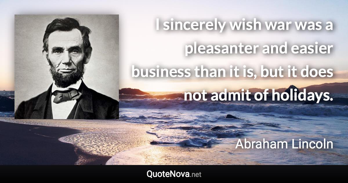 I sincerely wish war was a pleasanter and easier business than it is, but it does not admit of holidays. - Abraham Lincoln quote