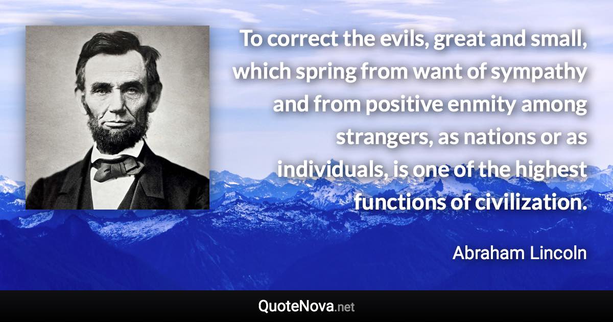 To correct the evils, great and small, which spring from want of sympathy and from positive enmity among strangers, as nations or as individuals, is one of the highest functions of civilization. - Abraham Lincoln quote