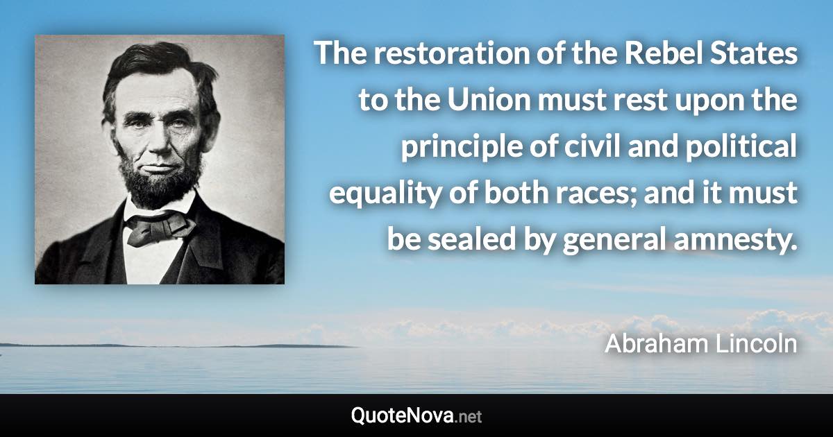 The restoration of the Rebel States to the Union must rest upon the principle of civil and political equality of both races; and it must be sealed by general amnesty. - Abraham Lincoln quote