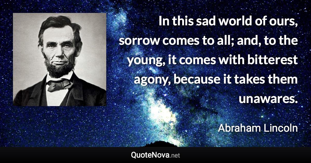 In this sad world of ours, sorrow comes to all; and, to the young, it comes with bitterest agony, because it takes them unawares. - Abraham Lincoln quote