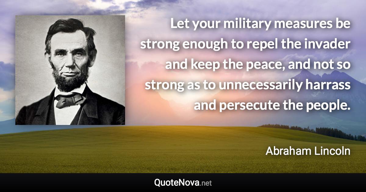 Let your military measures be strong enough to repel the invader and keep the peace, and not so strong as to unnecessarily harrass and persecute the people. - Abraham Lincoln quote