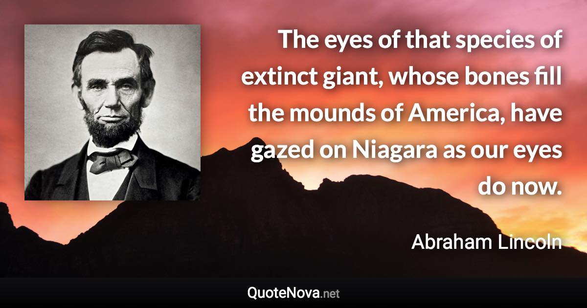 The eyes of that species of extinct giant, whose bones fill the mounds of America, have gazed on Niagara as our eyes do now. - Abraham Lincoln quote