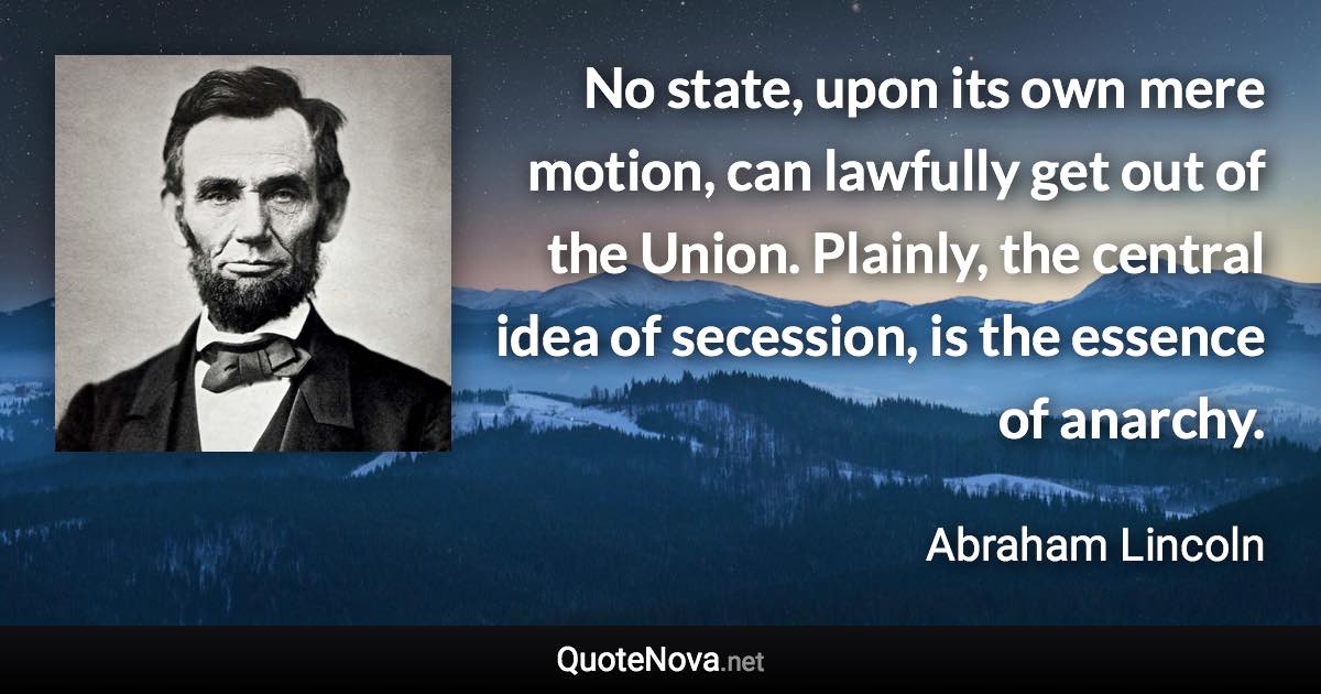 No state, upon its own mere motion, can lawfully get out of the Union. Plainly, the central idea of secession, is the essence of anarchy. - Abraham Lincoln quote