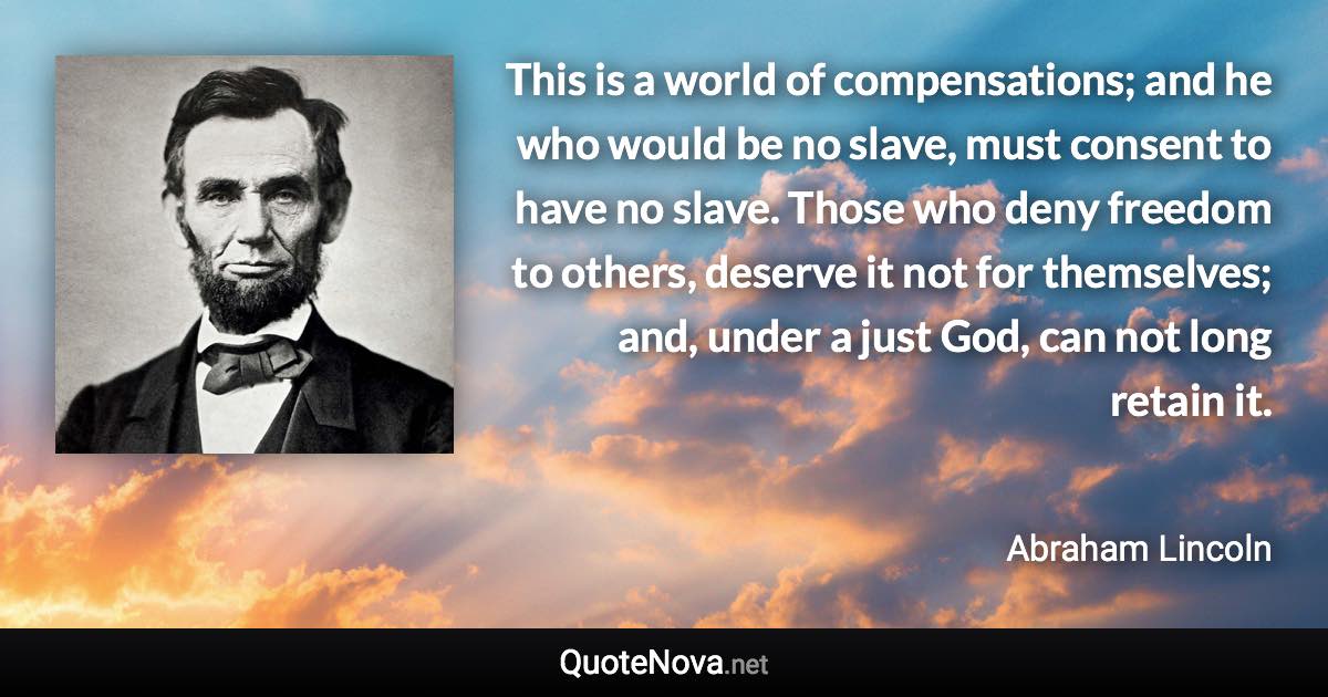 This is a world of compensations; and he who would be no slave, must consent to have no slave. Those who deny freedom to others, deserve it not for themselves; and, under a just God, can not long retain it. - Abraham Lincoln quote