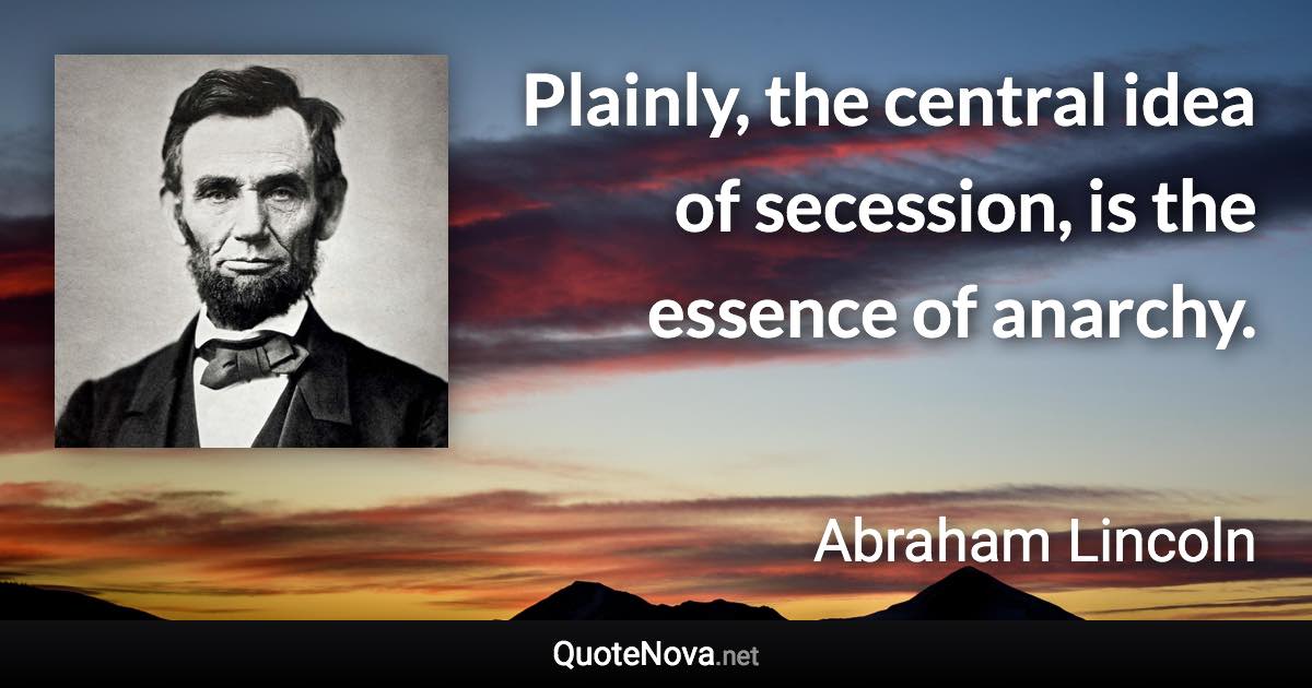 Plainly, the central idea of secession, is the essence of anarchy. - Abraham Lincoln quote