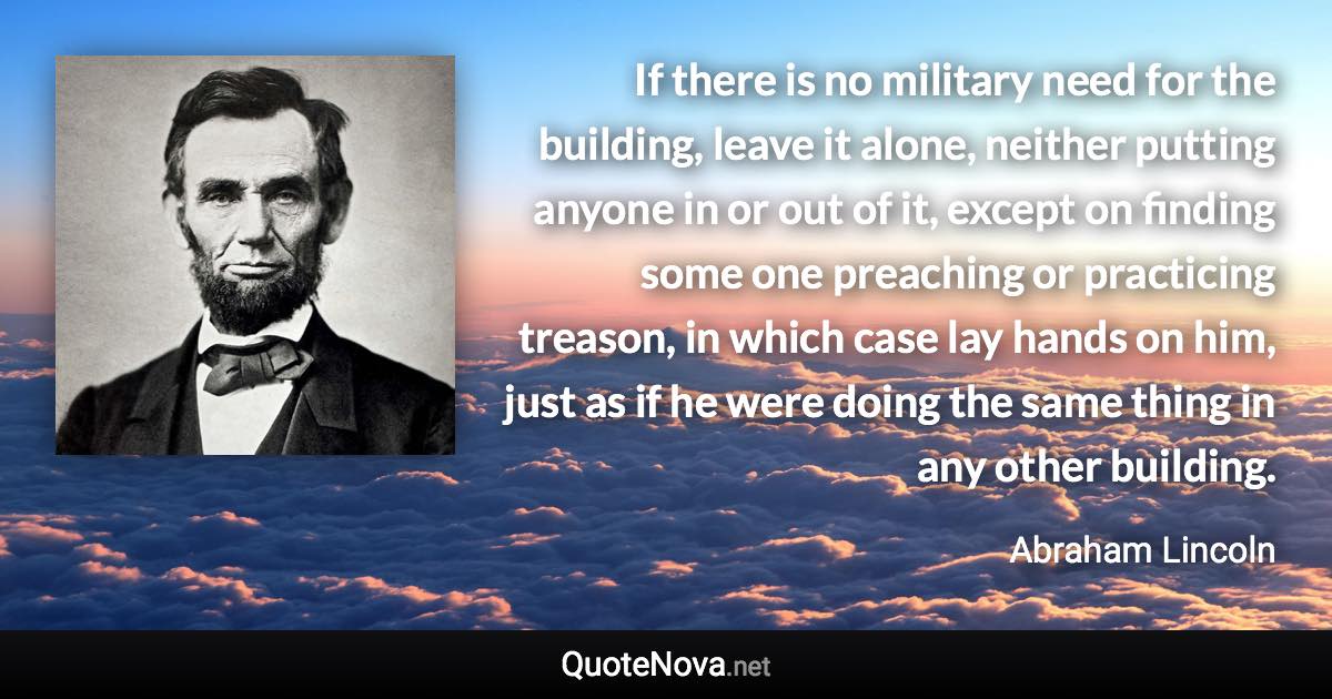 If there is no military need for the building, leave it alone, neither putting anyone in or out of it, except on finding some one preaching or practicing treason, in which case lay hands on him, just as if he were doing the same thing in any other building. - Abraham Lincoln quote