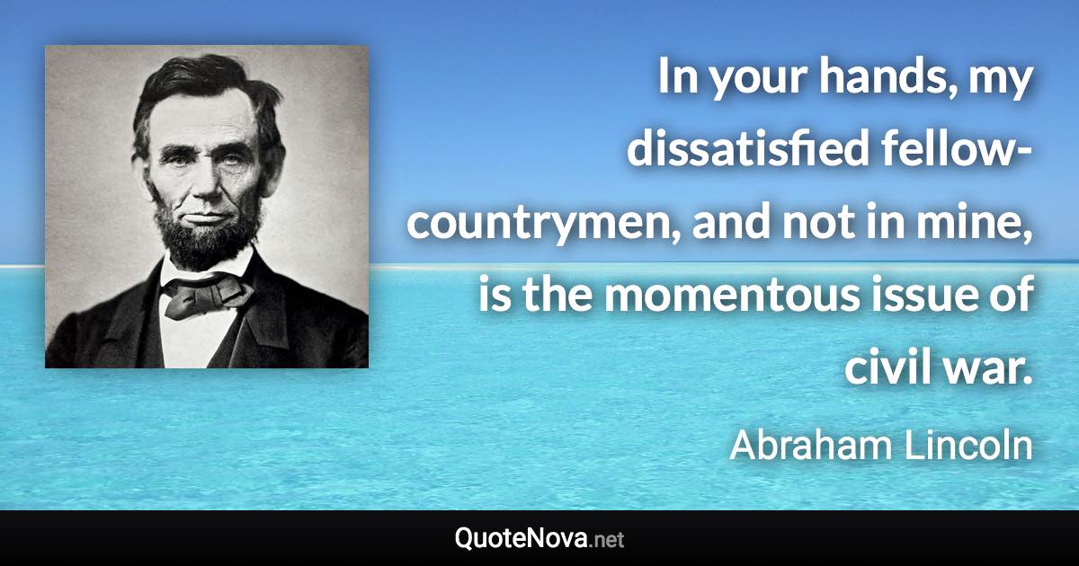 In your hands, my dissatisfied fellow-countrymen, and not in mine, is the momentous issue of civil war. - Abraham Lincoln quote