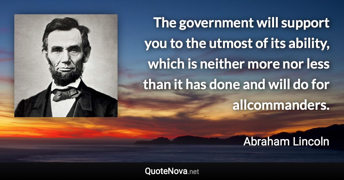 The government will support you to the utmost of its ability, which is neither more nor less than it has done and will do for allcommanders. - Abraham Lincoln quote