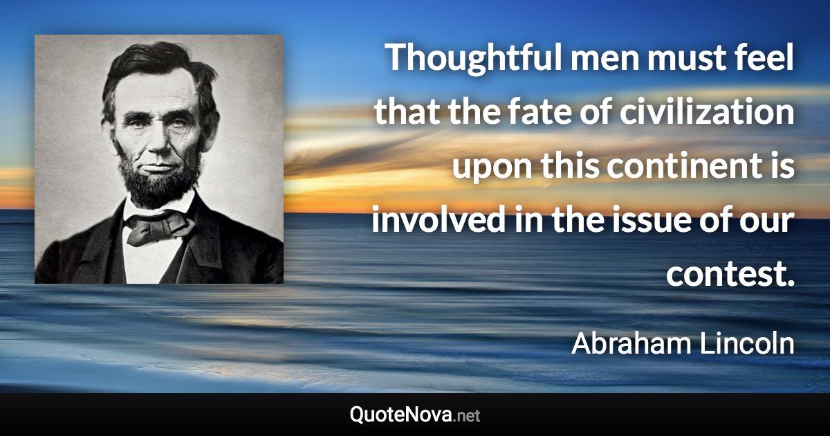 Thoughtful men must feel that the fate of civilization upon this continent is involved in the issue of our contest. - Abraham Lincoln quote