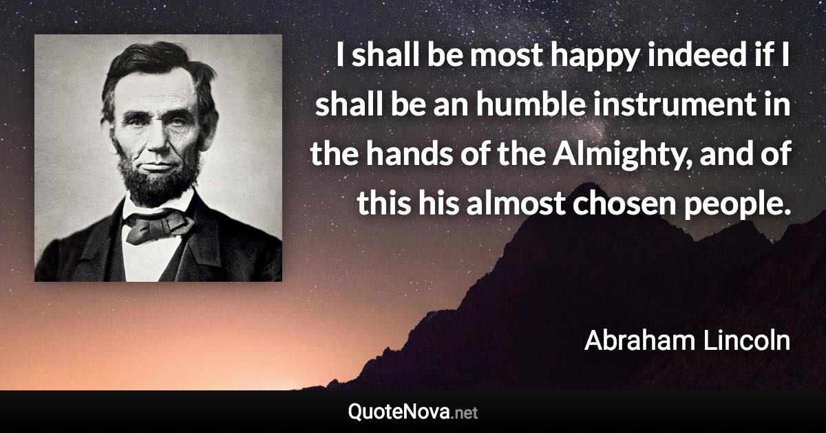 I shall be most happy indeed if I shall be an humble instrument in the hands of the Almighty, and of this his almost chosen people. - Abraham Lincoln quote