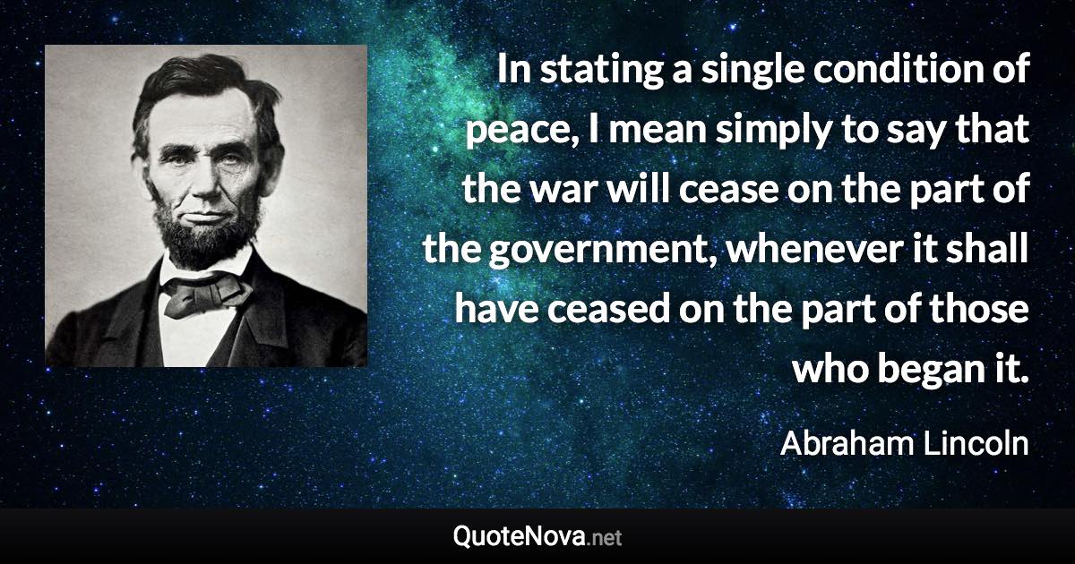 In stating a single condition of peace, I mean simply to say that the war will cease on the part of the government, whenever it shall have ceased on the part of those who began it. - Abraham Lincoln quote