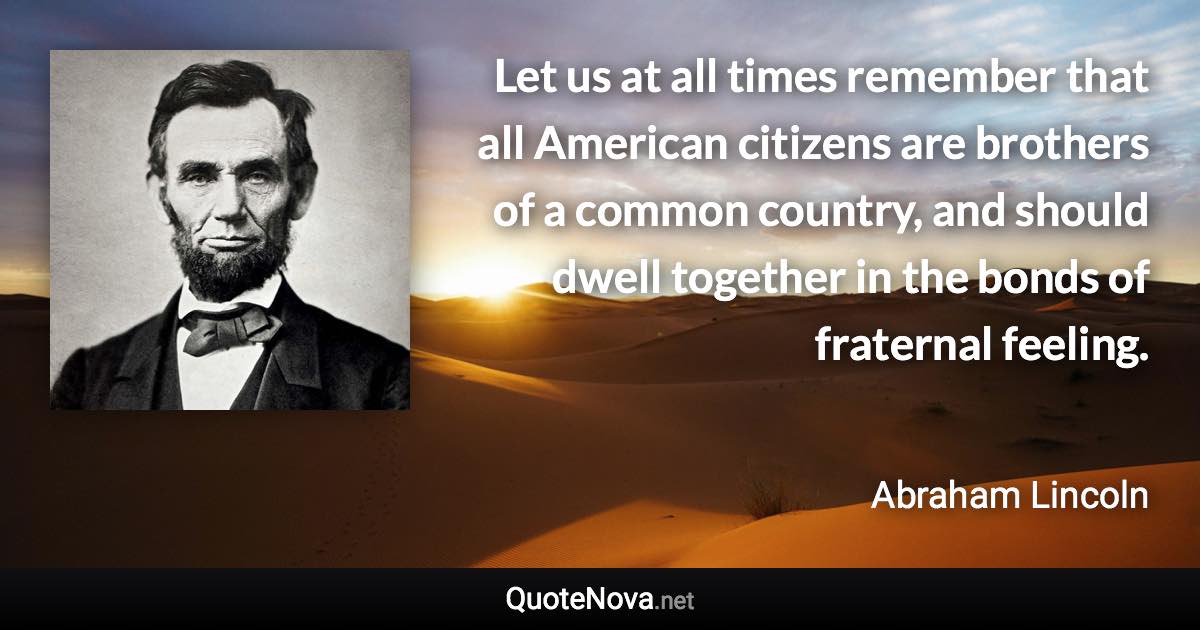 Let us at all times remember that all American citizens are brothers of a common country, and should dwell together in the bonds of fraternal feeling. - Abraham Lincoln quote