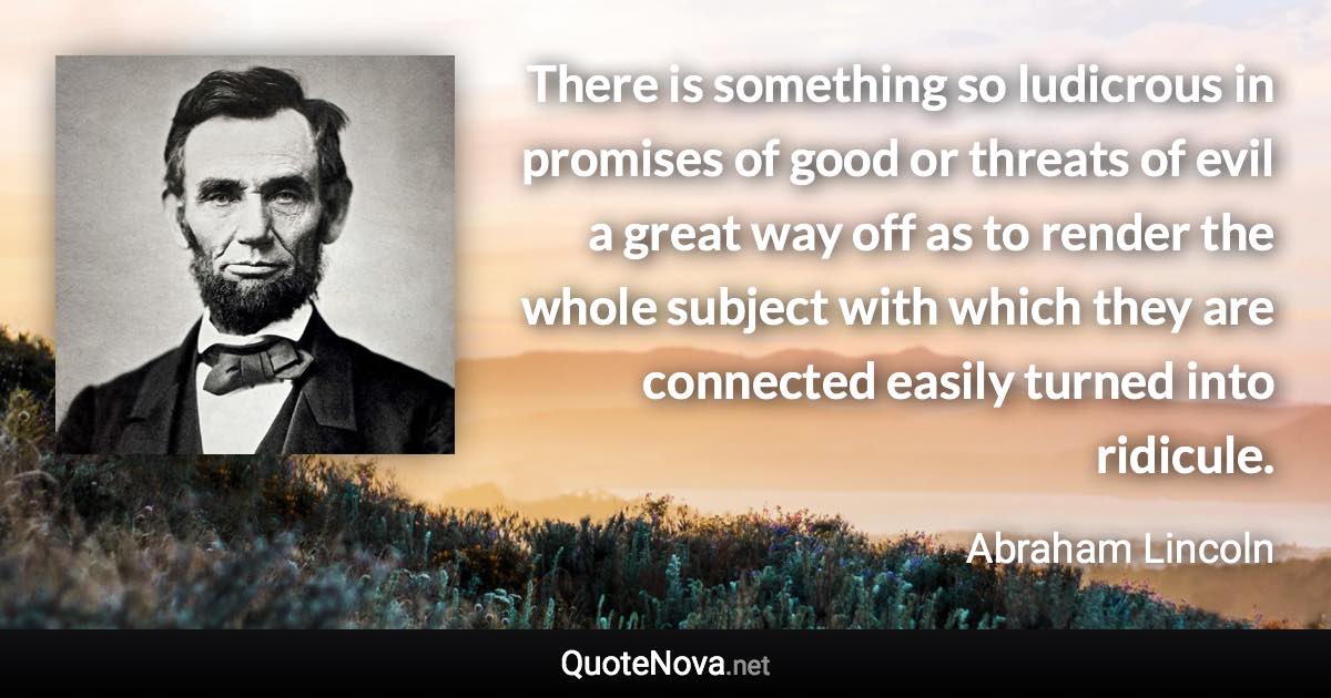 There is something so ludicrous in promises of good or threats of evil a great way off as to render the whole subject with which they are connected easily turned into ridicule. - Abraham Lincoln quote